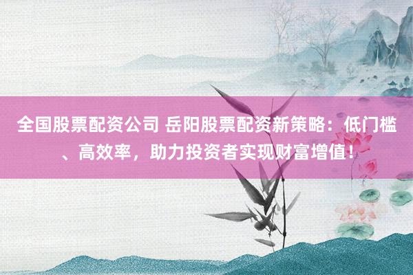 全国股票配资公司 岳阳股票配资新策略：低门槛、高效率，助力投资者实现财富增值！