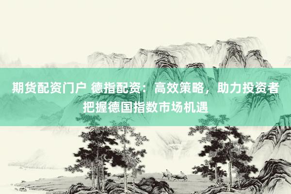 期货配资门户 德指配资：高效策略，助力投资者把握德国指数市场机遇