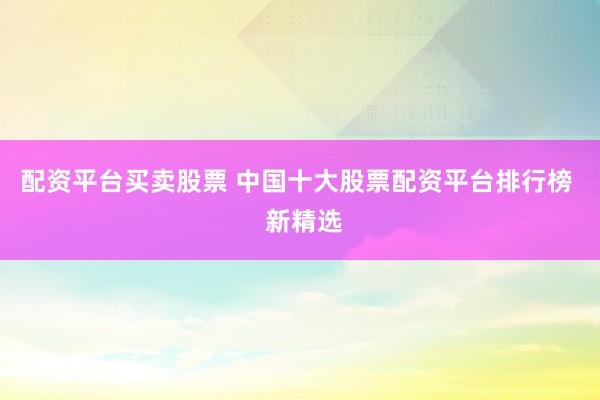 配资平台买卖股票 中国十大股票配资平台排行榜  新精选