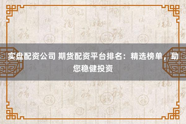 实盘配资公司 期货配资平台排名：精选榜单，助您稳健投资