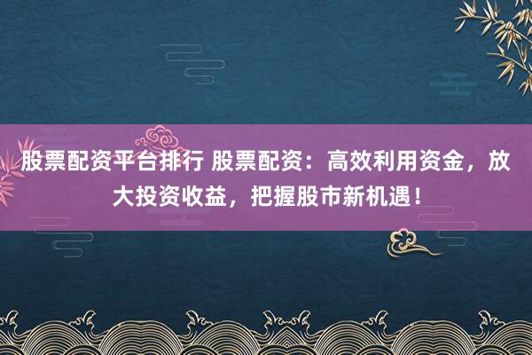 股票配资平台排行 股票配资：高效利用资金，放大投资收益，把握股市新机遇！
