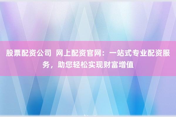 股票配资公司  网上配资官网：一站式专业配资服务，助您轻松实现财富增值