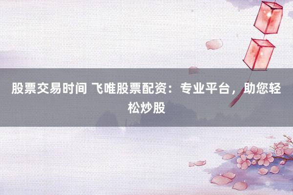 股票交易时间 飞唯股票配资：专业平台，助您轻松炒股