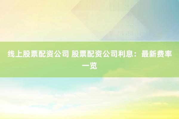 线上股票配资公司 股票配资公司利息：最新费率一览