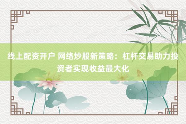 线上配资开户 网络炒股新策略：杠杆交易助力投资者实现收益最大化