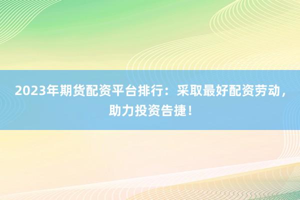 2023年期货配资平台排行：采取最好配资劳动，助力投资告捷！