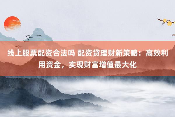 线上股票配资合法吗 配资贷理财新策略：高效利用资金，实现财富增值最大化