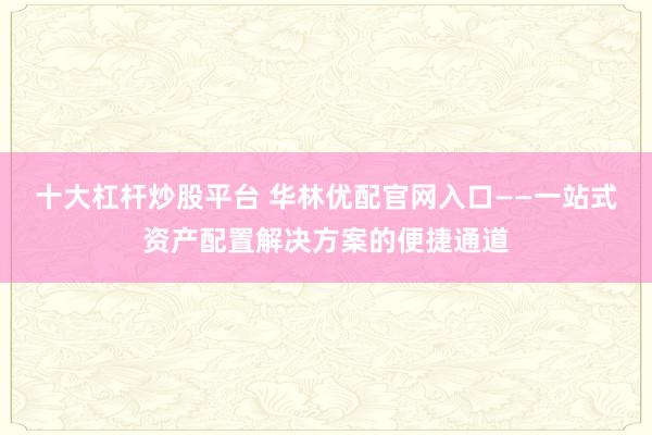十大杠杆炒股平台 华林优配官网入口——一站式资产配置解决方案的便捷通道
