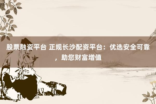 股票融资平台 正规长沙配资平台：优选安全可靠，助您财富增值