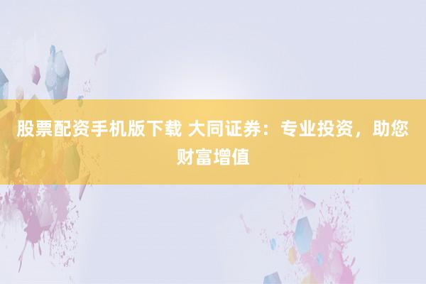 股票配资手机版下载 大同证券：专业投资，助您财富增值