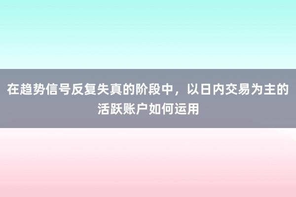 在趋势信号反复失真的阶段中，以日内交易为主的活跃账户如何运用