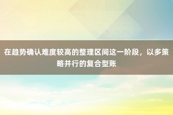 在趋势确认难度较高的整理区间这一阶段，以多策略并行的复合型账