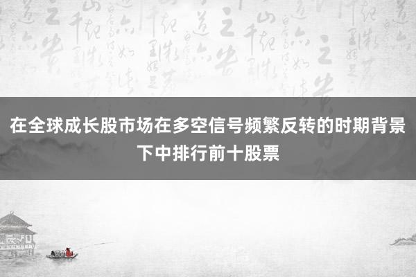 在全球成长股市场在多空信号频繁反转的时期背景下中排行前十股票