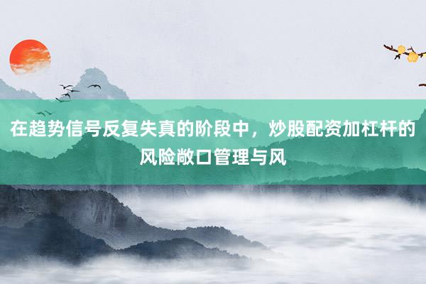 在趋势信号反复失真的阶段中，炒股配资加杠杆的风险敞口管理与风