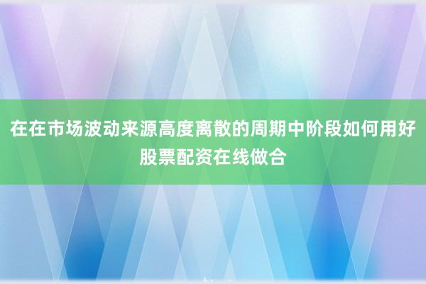 在在市场波动来源高度离散的周期中阶段如何用好股票配资在线做合