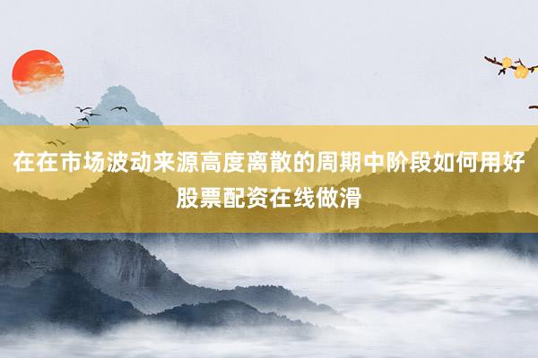 在在市场波动来源高度离散的周期中阶段如何用好股票配资在线做滑