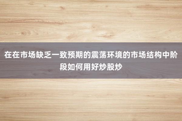 在在市场缺乏一致预期的震荡环境的市场结构中阶段如何用好炒股炒