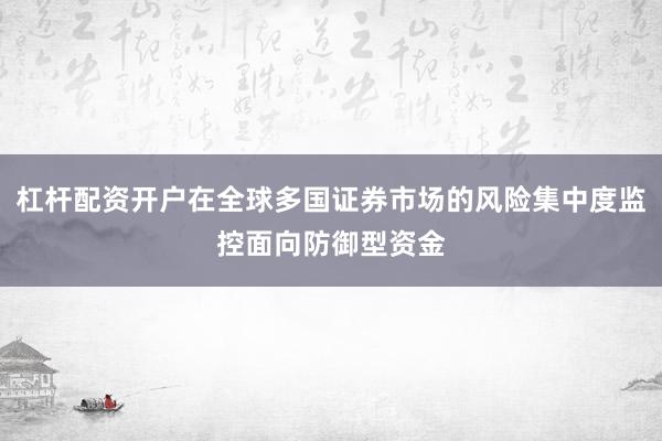 杠杆配资开户在全球多国证券市场的风险集中度监控面向防御型资金