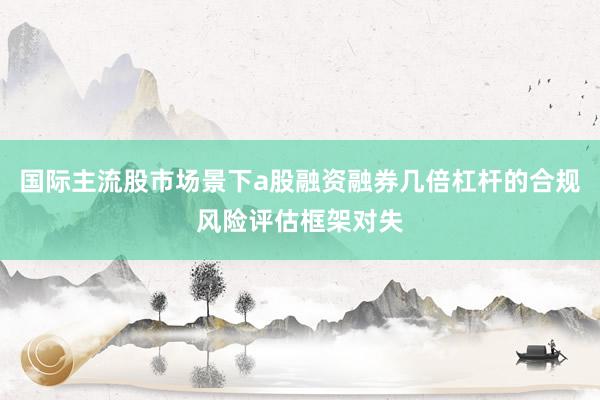 国际主流股市场景下a股融资融券几倍杠杆的合规风险评估框架对失