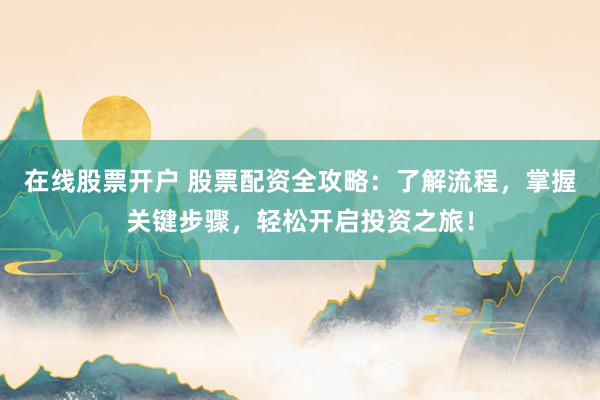 在线股票开户 股票配资全攻略：了解流程，掌握关键步骤，轻松开启投资之旅！