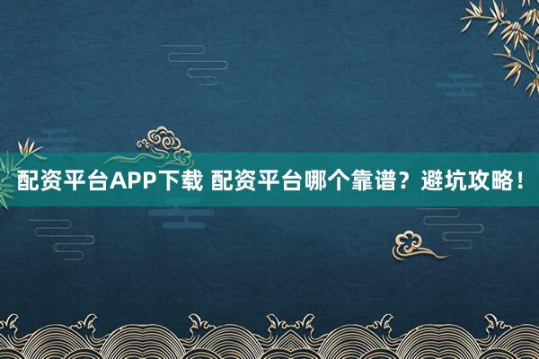 配资平台APP下载 配资平台哪个靠谱？避坑攻略！