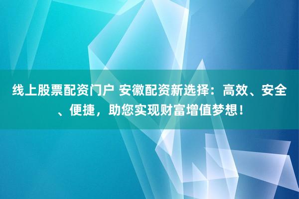 线上股票配资门户 安徽配资新选择：高效、安全、便捷，助您实现财富增值梦想！