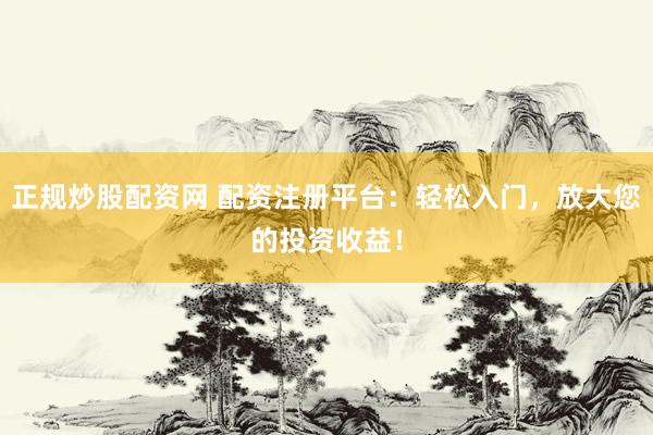 正规炒股配资网 配资注册平台：轻松入门，放大您的投资收益！