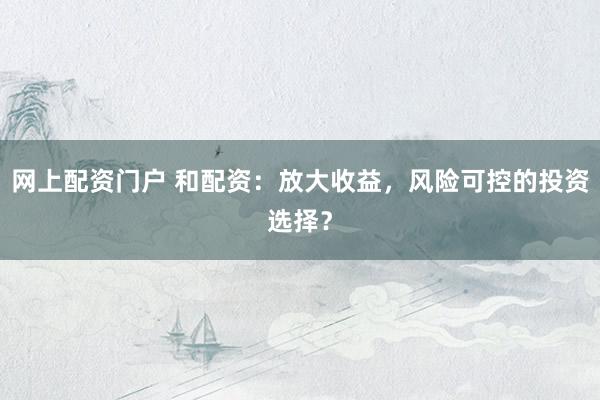 网上配资门户 和配资：放大收益，风险可控的投资选择？