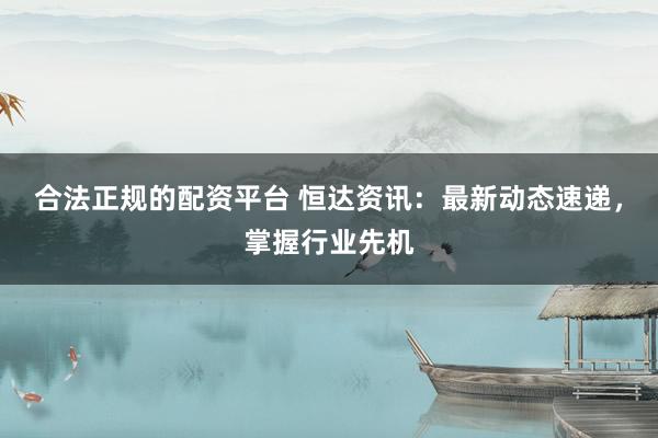 合法正规的配资平台 恒达资讯：最新动态速递，掌握行业先机