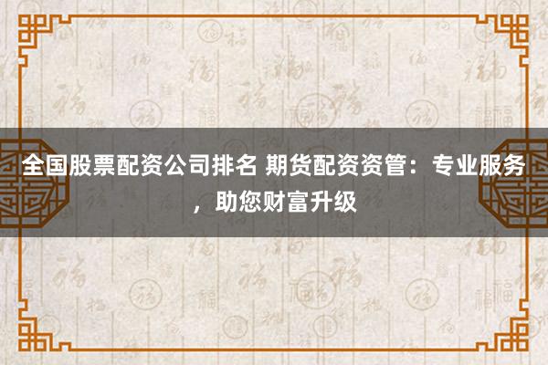 全国股票配资公司排名 期货配资资管：专业服务，助您财富升级