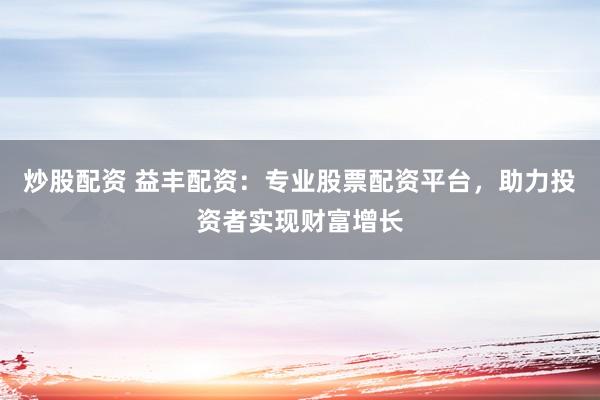 炒股配资 益丰配资：专业股票配资平台，助力投资者实现财富增长