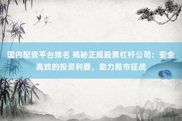 国内配资平台排名 揭秘正规股票杠杆公司：安全高效的投资利器，助力股市征战
