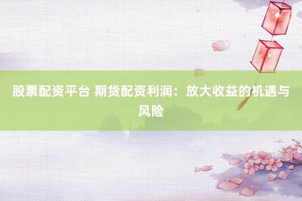 股票配资平台 期货配资利润：放大收益的机遇与风险