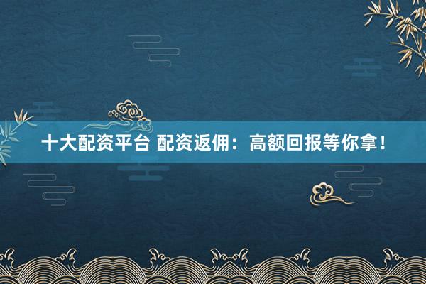 十大配资平台 配资返佣：高额回报等你拿！