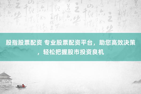股指股票配资 专业股票配资平台，助您高效决策，轻松把握股市投资良机