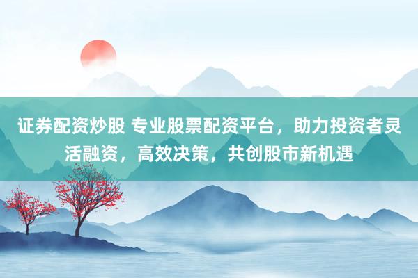 证券配资炒股 专业股票配资平台，助力投资者灵活融资，高效决策，共创股市新机遇