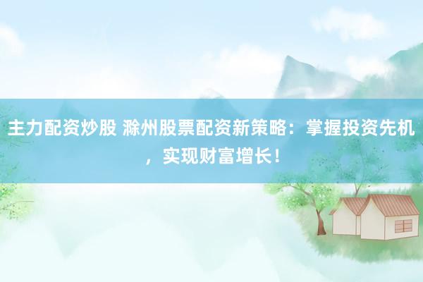 主力配资炒股 滁州股票配资新策略：掌握投资先机，实现财富增长！
