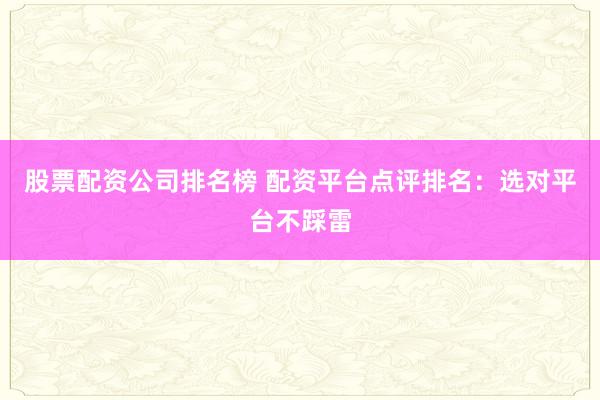 股票配资公司排名榜 配资平台点评排名：选对平台不踩雷