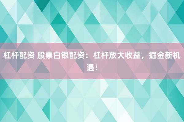 杠杆配资 股票白银配资：杠杆放大收益，掘金新机遇！