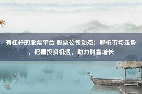 有杠杆的股票平台 股票公司动态：解析市场走势，把握投资机遇，助力财富增长