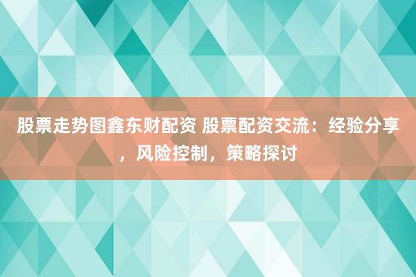 股票走势图鑫东财配资 股票配资交流：经验分享，风险控制，策略探讨