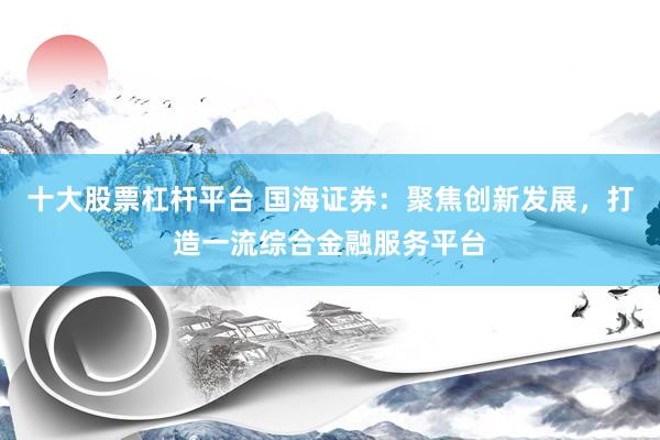 十大股票杠杆平台 国海证券：聚焦创新发展，打造一流综合金融服务平台
