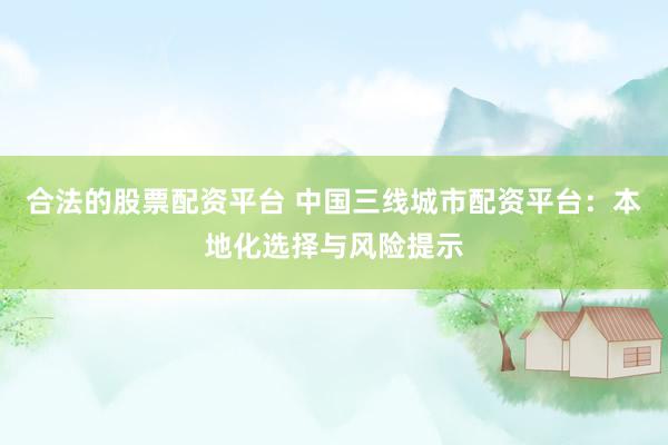 合法的股票配资平台 中国三线城市配资平台：本地化选择与风险提示