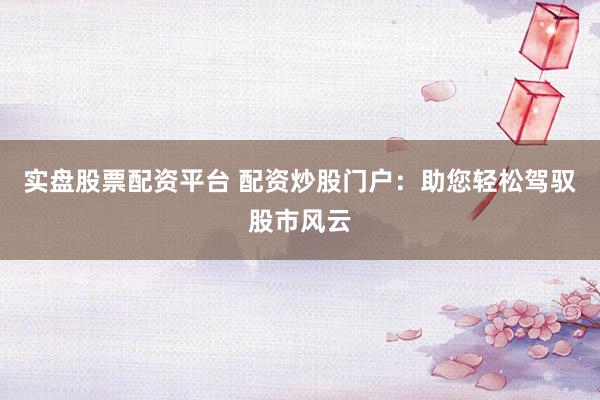 实盘股票配资平台 配资炒股门户：助您轻松驾驭股市风云