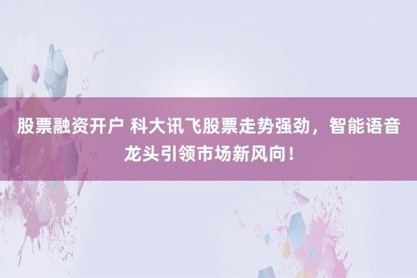 股票融资开户 科大讯飞股票走势强劲，智能语音龙头引领市场新风向！