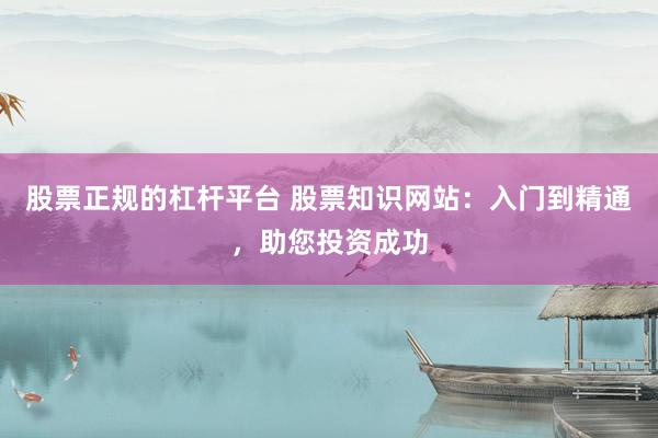 股票正规的杠杆平台 股票知识网站：入门到精通，助您投资成功