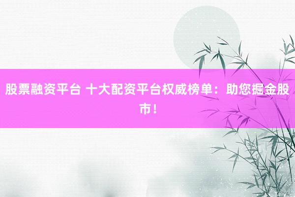 股票融资平台 十大配资平台权威榜单：助您掘金股市！