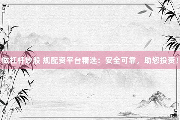 做杠杆炒股 规配资平台精选：安全可靠，助您投资！