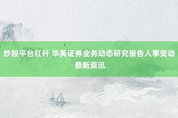 炒股平台杠杆 华英证券业务动态研究报告人事变动 最新资讯