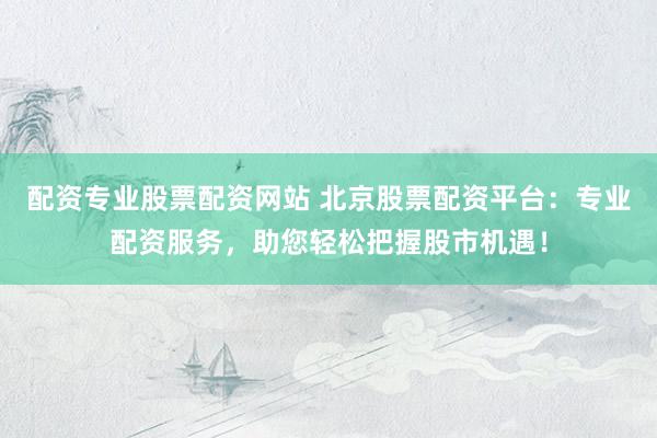 配资专业股票配资网站 北京股票配资平台：专业配资服务，助您轻松把握股市机遇！